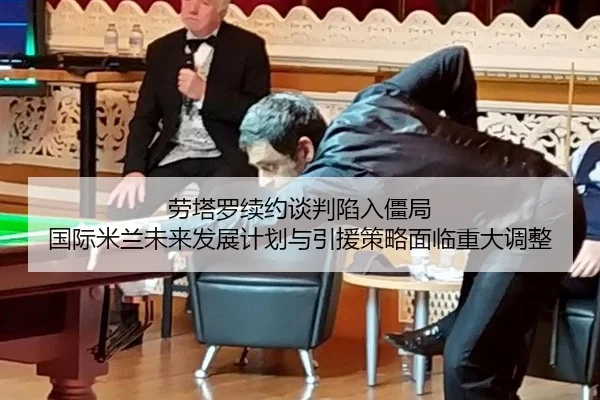 劳塔罗续约谈判陷入僵局 国际米兰未来发展计划与引援策略面临重大调整